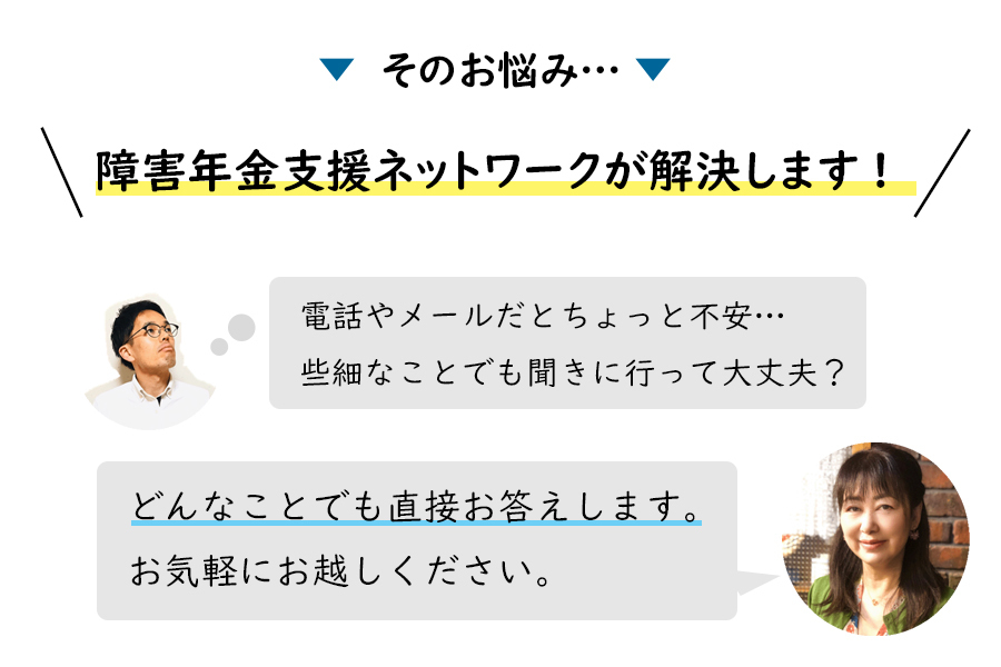 そのお悩み…障害年金支援ネットワークが解決します！「電話やメールだとちょっと不安…」「些細な事でも聞きに行って大丈夫？」→「どんなことでも直接お答えします。お気軽にお越しください。」