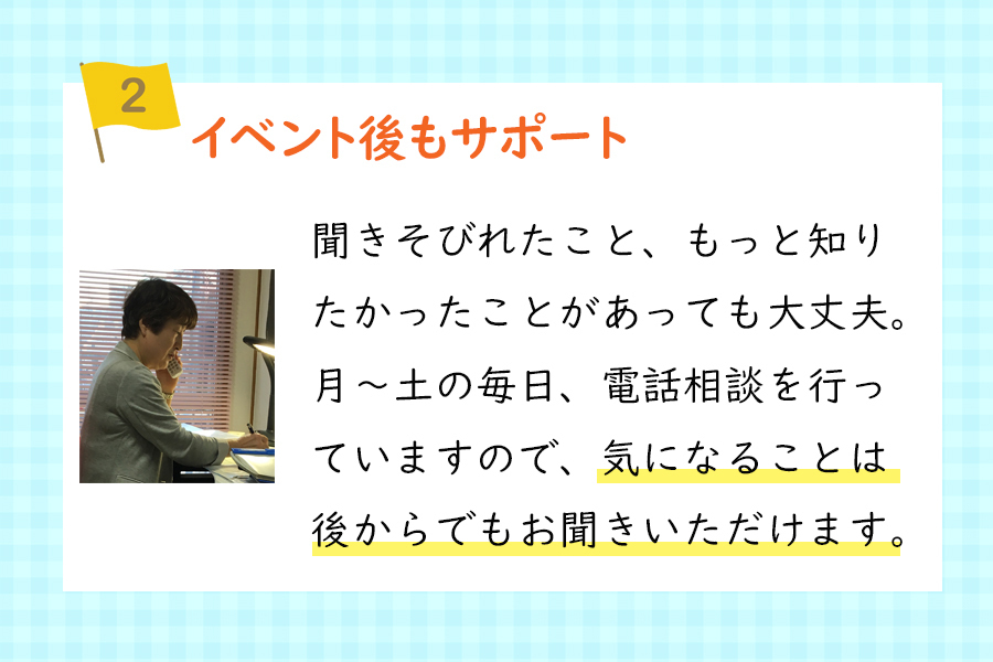 『ポイント2、イベント後もサポート』聞きそびれたこと、もっと知りたかったことがあっても大丈夫。月～土の毎日、電話相談を行ていますので、気になることは後からでもお聞きいただけます。