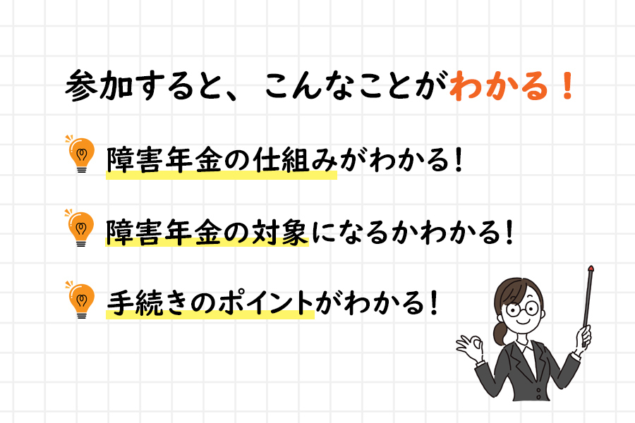 『参加すると、こんなことがわかる！』「障害年金の仕組みがわかる！」「障害年金の対象になるかわかる！」「手続きのポイントがわかる！」