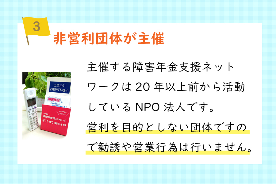 『ポイント3、非営利団体が主催』主催する障害年金支援ネットワークは20年以上前から活動しているNPO法人です。営利を目的としない団体ですので勧誘や営業行為は行いません。