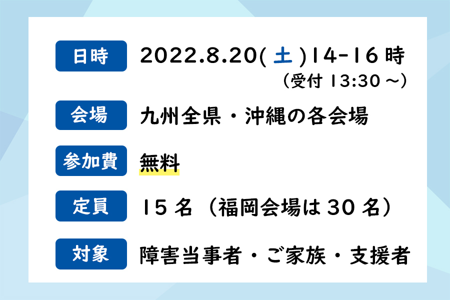 日時：2022.8.20（土）14-16時（受付13:30～）、会場：九州全県・沖縄の各会場、参加費：無料、定員：先着15名（福岡会場は30名）、対象：障害当事者・ご家族・支援者