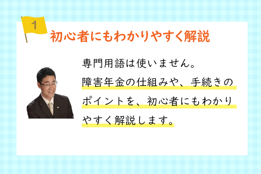 『ポイント1、初心者にもわかりやすく解説』専門用語は使いません。障害年金の仕組みや、手続きのポイントを、初心者にもわかりやすく解説します。