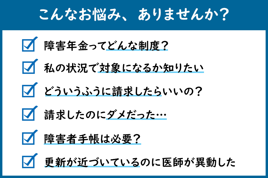 こんなお悩み、ありませんか？「障害年金ってどんな制度？」「私の状況で対象になるか知りたい」「どういう風に請求したらいいの？」「請求したのにダメだった…」「障害者手帳は必要？」