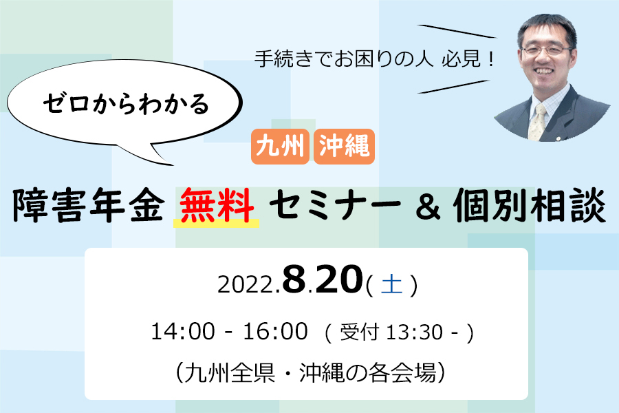 手続きでお困りの方必見！「ゼロからわかる九州・沖縄障害年金無料セミナー＆個別相談」2022年8月20日(土)14:00-16:00（受付13:30-）（九州全県・沖縄の各会場）